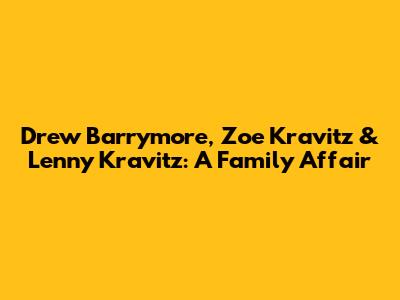 Drew Barrymore, Zoe Kravitz & Lenny Kravitz: A Family Affair
