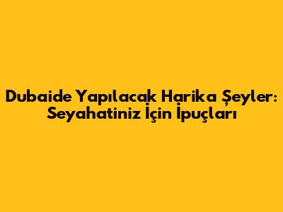 Dubai'de Yapılacak Harika Şeyler: Seyahatiniz İçin İpuçları