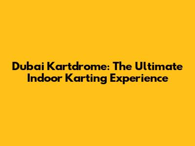 Dubai Kartdrome: The Ultimate Indoor Karting Experience