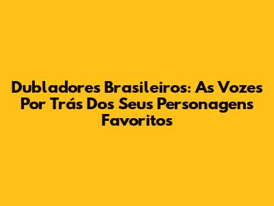 Dubladores Brasileiros: As Vozes Por Trás Dos Seus Personagens Favoritos