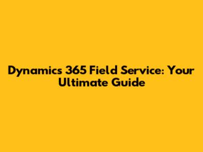 Dynamics 365 Field Service: Your Ultimate Guide