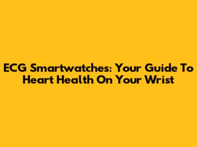 ECG Smartwatches: Your Guide To Heart Health On Your Wrist