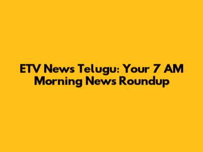 ETV News Telugu: Your 7 AM Morning News Roundup