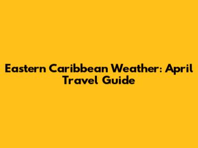 Eastern Caribbean Weather: April Travel Guide
