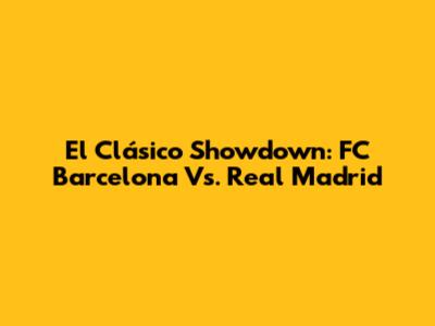 El Clásico Showdown: FC Barcelona Vs. Real Madrid