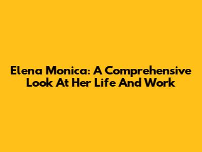 Elena Monica: A Comprehensive Look At Her Life And Work