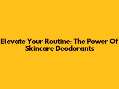 Elevate Your Routine: The Power Of Skincare Deodorants