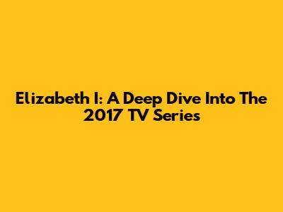 Elizabeth I: A Deep Dive Into The 2017 TV Series