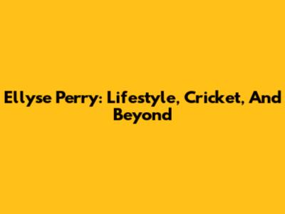 Ellyse Perry: Lifestyle, Cricket, And Beyond