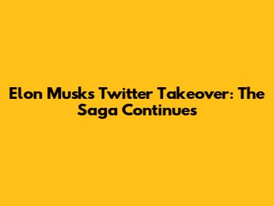 Elon Musk's Twitter Takeover: The Saga Continues