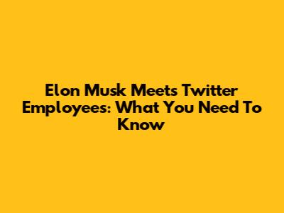 Elon Musk Meets Twitter Employees: What You Need To Know