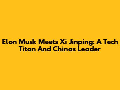 Elon Musk Meets Xi Jinping: A Tech Titan And China's Leader