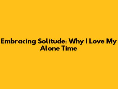 Embracing Solitude: Why I Love My Alone Time
