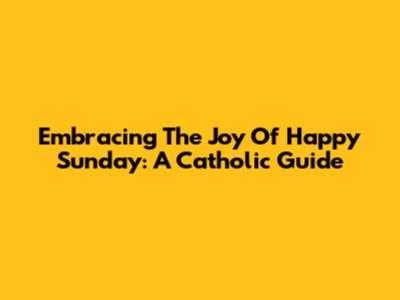 Embracing The Joy Of Happy Sunday: A Catholic Guide