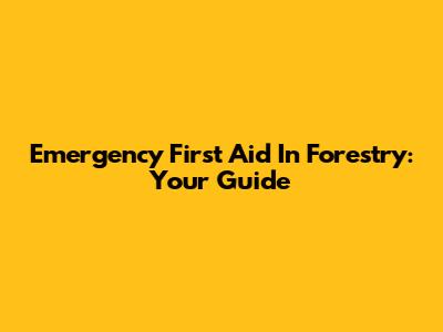 Emergency First Aid In Forestry: Your Guide