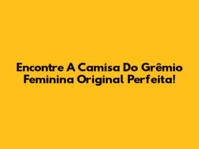 Encontre A Camisa Do Grêmio Feminina Original Perfeita!