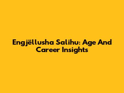 Engjëllusha Salihu: Age And Career Insights