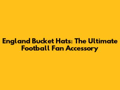 England Bucket Hats: The Ultimate Football Fan Accessory