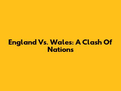 England Vs. Wales: A Clash Of Nations
