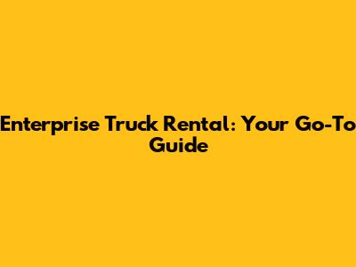 Enterprise Truck Rental: Your Go-To Guide