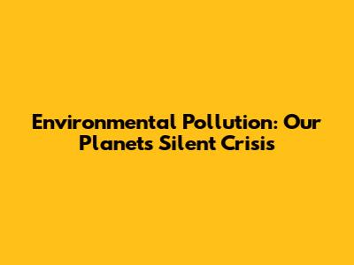 Environmental Pollution: Our Planet's Silent Crisis