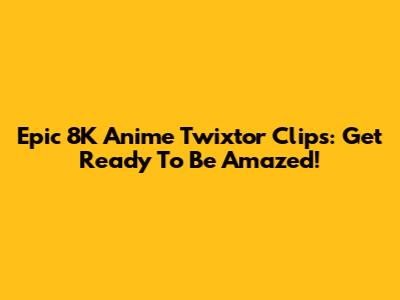 Epic 8K Anime Twixtor Clips: Get Ready To Be Amazed!
