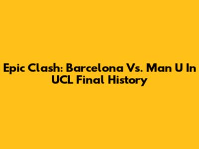 Epic Clash: Barcelona Vs. Man U In UCL Final History