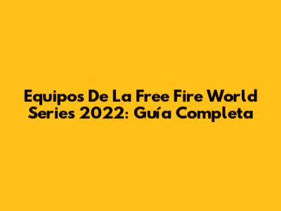 Equipos De La Free Fire World Series 2022: Guía Completa