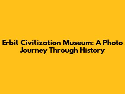 Erbil Civilization Museum: A Photo Journey Through History