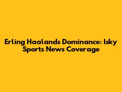 Erling Haaland's Dominance: Isky Sports News Coverage