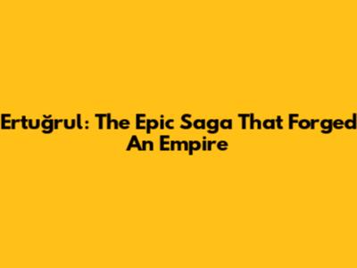 Ertuğrul: The Epic Saga That Forged An Empire