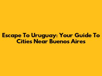 Escape To Uruguay: Your Guide To Cities Near Buenos Aires