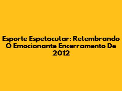 Esporte Espetacular: Relembrando O Emocionante Encerramento De 2012