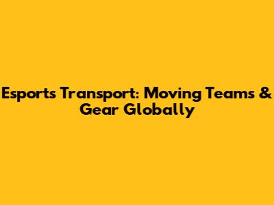 Esports Transport: Moving Teams & Gear Globally