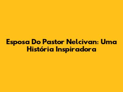 Esposa Do Pastor Nelcivan: Uma História Inspiradora