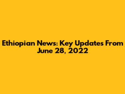 Ethiopian News: Key Updates From June 28, 2022