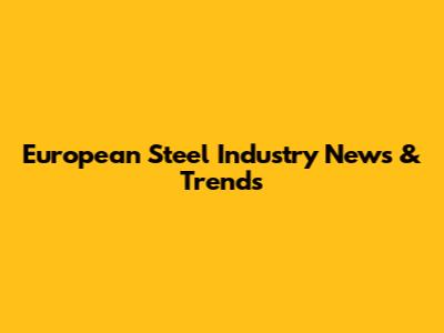 European Steel Industry News & Trends