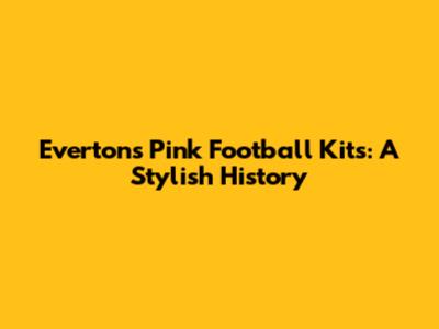 Everton's Pink Football Kits: A Stylish History