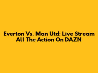 Everton Vs. Man Utd: Live Stream All The Action On DAZN