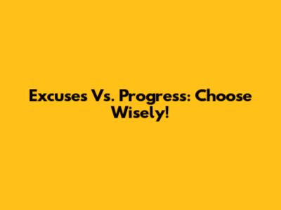 Excuses Vs. Progress: Choose Wisely!
