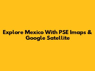 Explore Mexico With PSE Imaps & Google Satellite