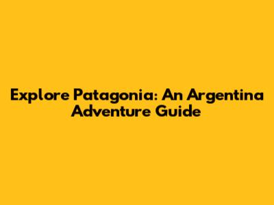 Explore Patagonia: An Argentina Adventure Guide