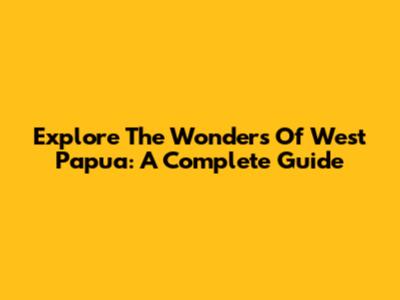 Explore The Wonders Of West Papua: A Complete Guide