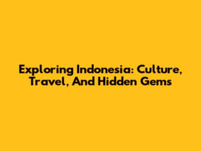 Exploring Indonesia: Culture, Travel, And Hidden Gems