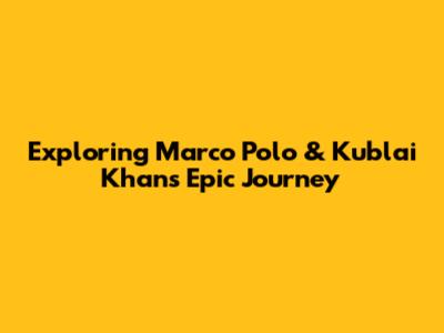 Exploring Marco Polo & Kublai Khan's Epic Journey