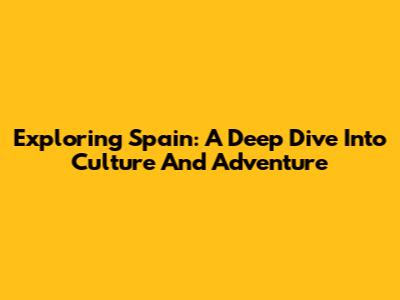 Exploring Spain: A Deep Dive Into Culture And Adventure