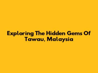 Exploring The Hidden Gems Of Tawau, Malaysia