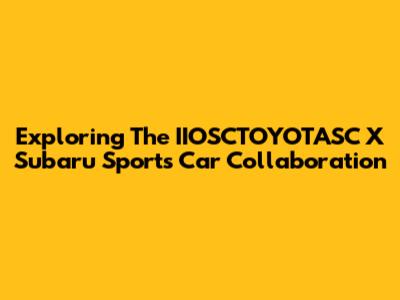 Exploring The IIOSCTOYOTASC X Subaru Sports Car Collaboration
