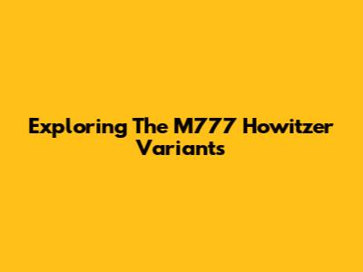 Exploring The M777 Howitzer Variants