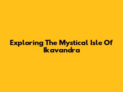 Exploring The Mystical Isle Of Ikavandra